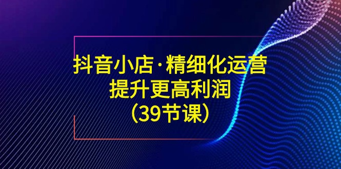 抖音小店·精细化运营：提升·更高利润（39节课）