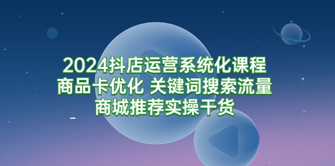 2024抖店运营系统化课程：商品卡优化 关键词搜索流量商城推荐实操干货