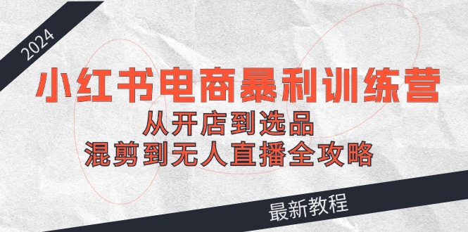 （12361期）2024小红书电商暴利训练营：从开店到选品，混剪到无人直播全攻略