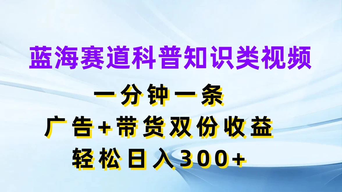 蓝海赛道科普知识类视频，一分钟一条，广告+带货双份收益，轻松日入300+