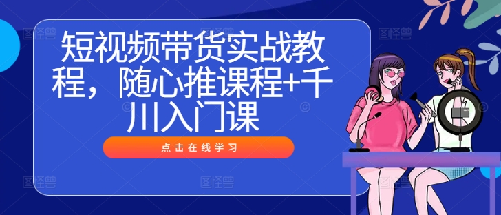 短视频带货实战教程，随心推课程+千川入门课