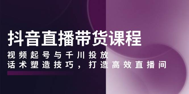 （13848期）抖音直播带货课程，视频起号与千川投放，话术塑造技巧，打造高效直播间